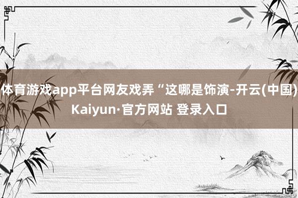 体育游戏app平台网友戏弄“这哪是饰演-开云(中国)Kaiyun·官方网站 登录入口