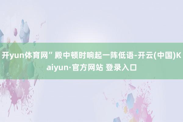 开yun体育网”殿中顿时响起一阵低语-开云(中国)Kaiyun·官方网站 登录入口