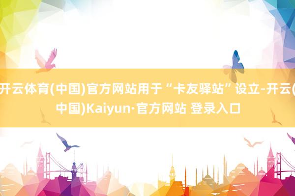 开云体育(中国)官方网站用于“卡友驿站”设立-开云(中国)Kaiyun·官方网站 登录入口
