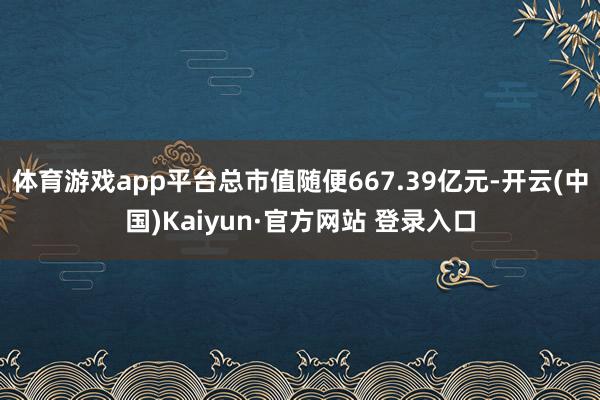 体育游戏app平台总市值随便667.39亿元-开云(中国)Kaiyun·官方网站 登录入口