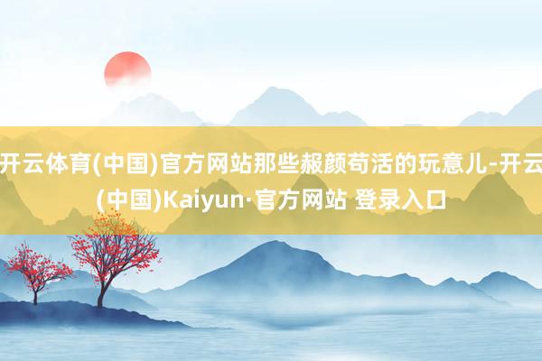开云体育(中国)官方网站那些赧颜苟活的玩意儿-开云(中国)Kaiyun·官方网站 登录入口