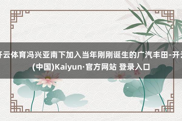 开云体育冯兴亚南下加入当年刚刚诞生的广汽丰田-开云(中国)Kaiyun·官方网站 登录入口