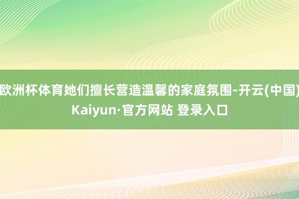 欧洲杯体育她们擅长营造温馨的家庭氛围-开云(中国)Kaiyun·官方网站 登录入口