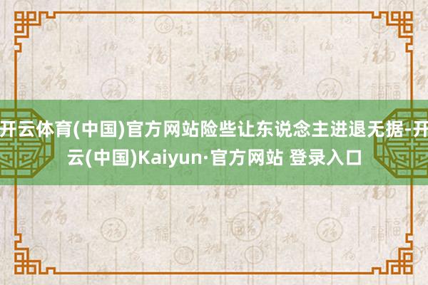 开云体育(中国)官方网站险些让东说念主进退无据-开云(中国)Kaiyun·官方网站 登录入口