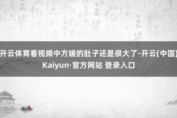 开云体育看视频中方媛的肚子还是很大了-开云(中国)Kaiyun·官方网站 登录入口