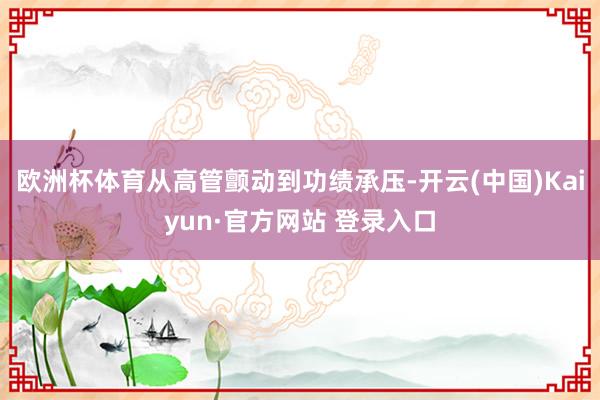 欧洲杯体育从高管颤动到功绩承压-开云(中国)Kaiyun·官方网站 登录入口