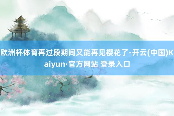 欧洲杯体育再过段期间又能再见樱花了-开云(中国)Kaiyun·官方网站 登录入口