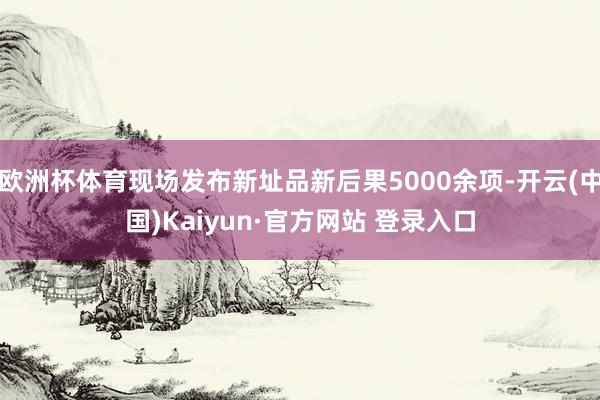 欧洲杯体育现场发布新址品新后果5000余项-开云(中国)Kaiyun·官方网站 登录入口