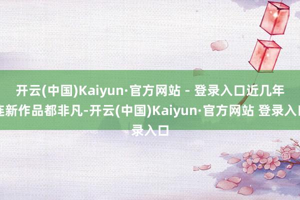 开云(中国)Kaiyun·官方网站 - 登录入口近几年连新作品都非凡-开云(中国)Kaiyun·官方网站 登录入口