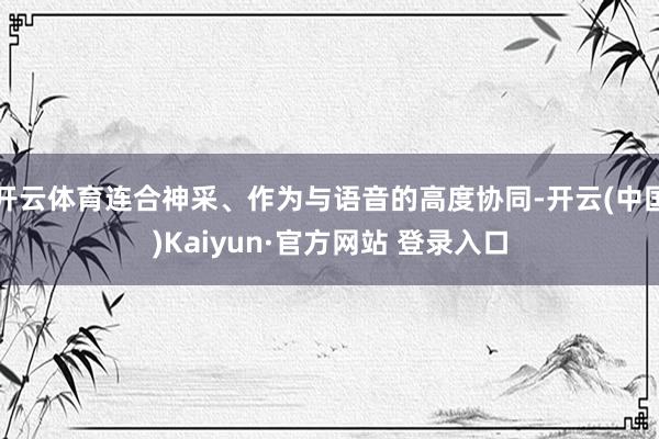 开云体育连合神采、作为与语音的高度协同-开云(中国)Kaiyun·官方网站 登录入口
