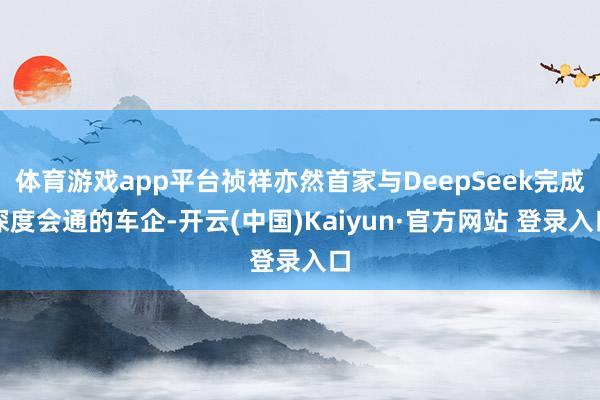 体育游戏app平台祯祥亦然首家与DeepSeek完成深度会通的车企-开云(中国)Kaiyun·官方网站 登录入口