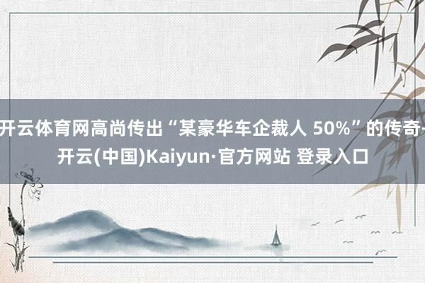 开云体育网高尚传出“某豪华车企裁人 50%”的传奇-开云(中国)Kaiyun·官方网站 登录入口