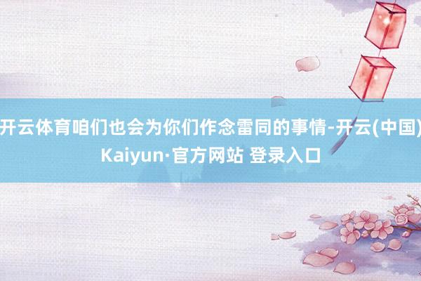 开云体育咱们也会为你们作念雷同的事情-开云(中国)Kaiyun·官方网站 登录入口