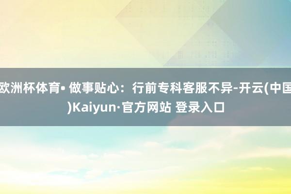 欧洲杯体育• 做事贴心：行前专科客服不异-开云(中国)Kaiyun·官方网站 登录入口