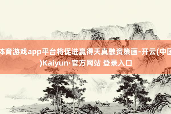 体育游戏app平台将促进赢得天真融资策画-开云(中国)Kaiyun·官方网站 登录入口