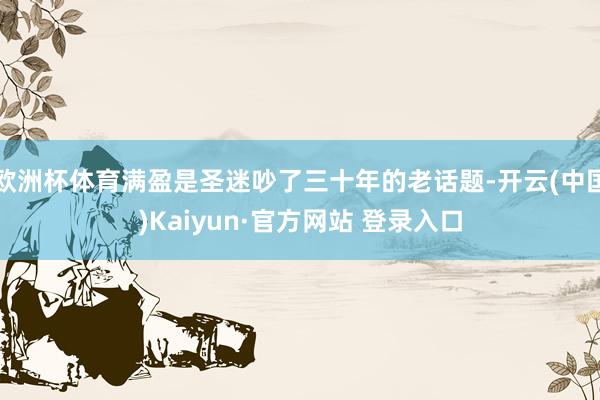 欧洲杯体育满盈是圣迷吵了三十年的老话题-开云(中国)Kaiyun·官方网站 登录入口