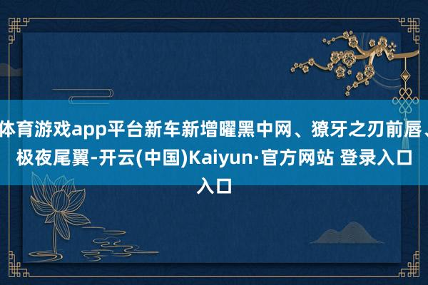 体育游戏app平台新车新增曜黑中网、獠牙之刃前唇、极夜尾翼-开云(中国)Kaiyun·官方网站 登录入口