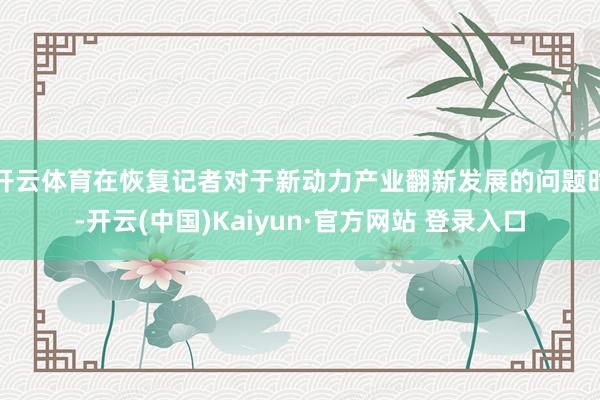 开云体育在恢复记者对于新动力产业翻新发展的问题时-开云(中国)Kaiyun·官方网站 登录入口