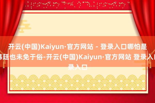 开云(中国)Kaiyun·官方网站 - 登录入口哪怕是韩廷也未免于俗-开云(中国)Kaiyun·官方网站 登录入口