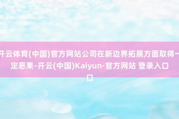 开云体育(中国)官方网站公司在新边界拓展方面取得一定恶果-开云(中国)Kaiyun·官方网站 登录入口