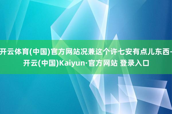 开云体育(中国)官方网站况兼这个许七安有点儿东西-开云(中国)Kaiyun·官方网站 登录入口