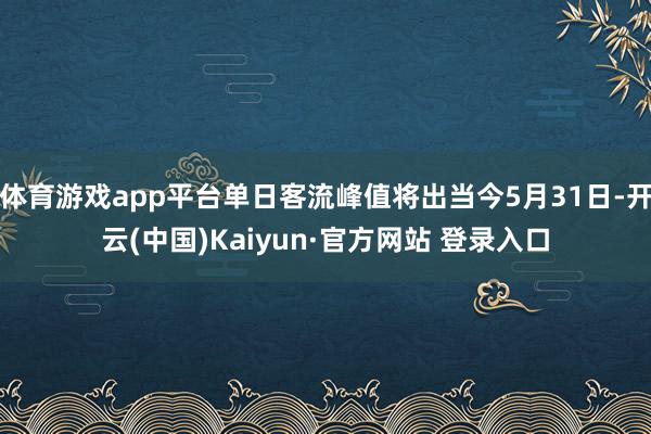 体育游戏app平台单日客流峰值将出当今5月31日-开云(中国)Kaiyun·官方网站 登录入口