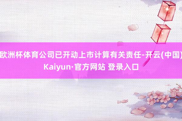 欧洲杯体育公司已开动上市计算有关责任-开云(中国)Kaiyun·官方网站 登录入口