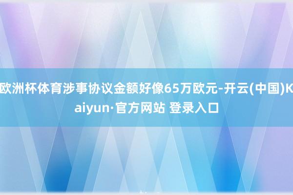 欧洲杯体育涉事协议金额好像65万欧元-开云(中国)Kaiyun·官方网站 登录入口