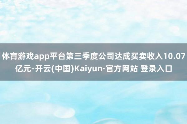 体育游戏app平台第三季度公司达成买卖收入10.07亿元-开云(中国)Kaiyun·官方网站 登录入口