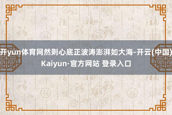 开yun体育网然则心底正波涛澎湃如大海-开云(中国)Kaiyun·官方网站 登录入口
