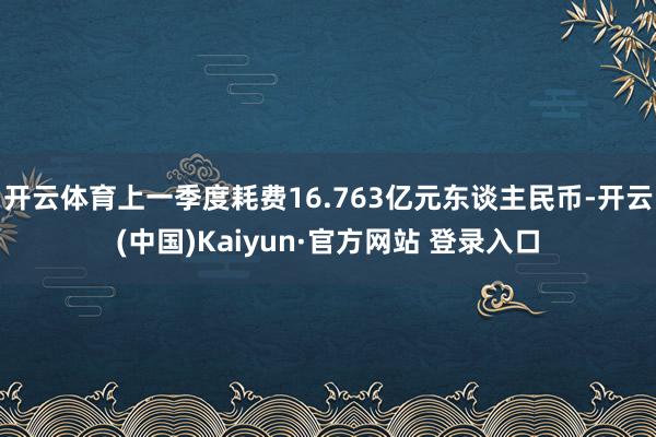 开云体育上一季度耗费16.763亿元东谈主民币-开云(中国)Kaiyun·官方网站 登录入口