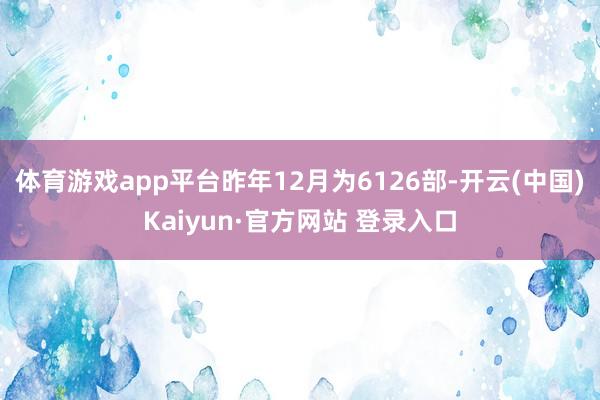 体育游戏app平台昨年12月为6126部-开云(中国)Kaiyun·官方网站 登录入口