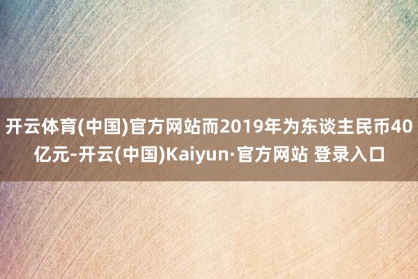 开云体育(中国)官方网站而2019年为东谈主民币40亿元-开云(中国)Kaiyun·官方网站 登录入口