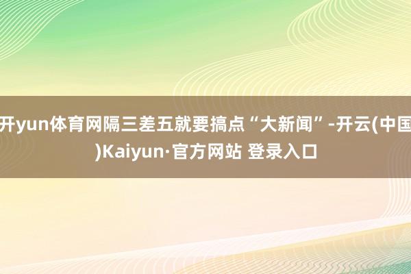 开yun体育网隔三差五就要搞点“大新闻”-开云(中国)Kaiyun·官方网站 登录入口