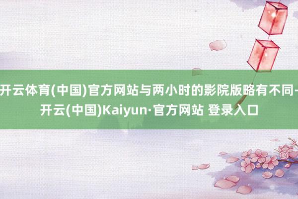 开云体育(中国)官方网站与两小时的影院版略有不同-开云(中国)Kaiyun·官方网站 登录入口