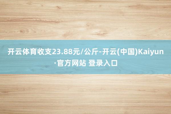 开云体育收支23.88元/公斤-开云(中国)Kaiyun·官方网站 登录入口
