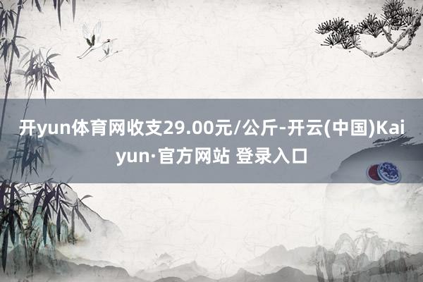 开yun体育网收支29.00元/公斤-开云(中国)Kaiyun·官方网站 登录入口