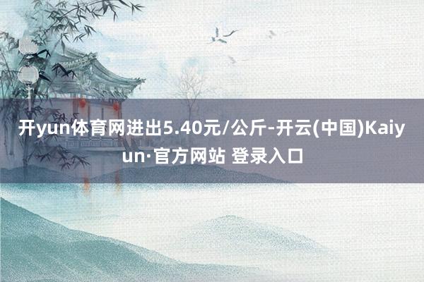 开yun体育网进出5.40元/公斤-开云(中国)Kaiyun·官方网站 登录入口