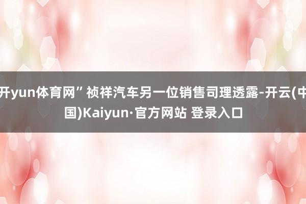 开yun体育网”祯祥汽车另一位销售司理透露-开云(中国)Kaiyun·官方网站 登录入口