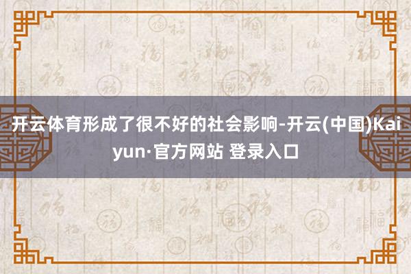 开云体育形成了很不好的社会影响-开云(中国)Kaiyun·官方网站 登录入口