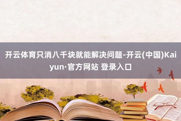 开云体育只消八千块就能解决问题-开云(中国)Kaiyun·官方网站 登录入口