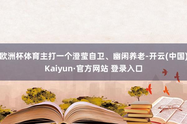 欧洲杯体育主打一个澄莹自卫、幽闲养老-开云(中国)Kaiyun·官方网站 登录入口