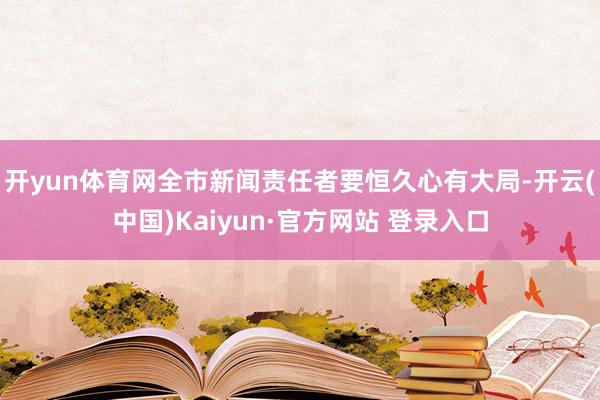 开yun体育网全市新闻责任者要恒久心有大局-开云(中国)Kaiyun·官方网站 登录入口