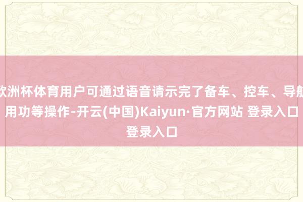 欧洲杯体育用户可通过语音请示完了备车、控车、导航用功等操作-开云(中国)Kaiyun·官方网站 登录入口