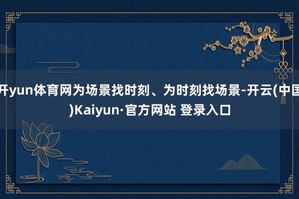 开yun体育网为场景找时刻、为时刻找场景-开云(中国)Kaiyun·官方网站 登录入口