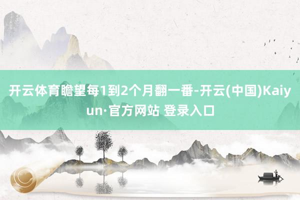 开云体育瞻望每1到2个月翻一番-开云(中国)Kaiyun·官方网站 登录入口
