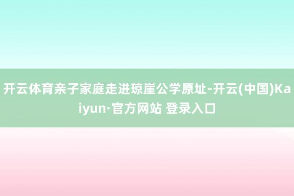 开云体育亲子家庭走进琼崖公学原址-开云(中国)Kaiyun·官方网站 登录入口