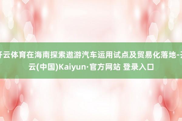 开云体育在海南探索遨游汽车运用试点及贸易化落地-开云(中国)Kaiyun·官方网站 登录入口