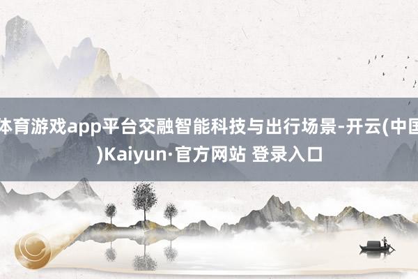 体育游戏app平台交融智能科技与出行场景-开云(中国)Kaiyun·官方网站 登录入口