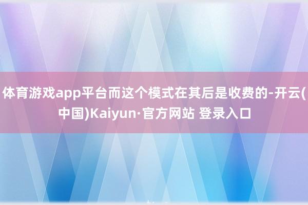 体育游戏app平台而这个模式在其后是收费的-开云(中国)Kaiyun·官方网站 登录入口
